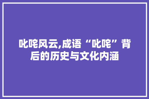 叱咤风云,成语“叱咤”背后的历史与文化内涵