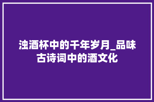 浊酒杯中的千年岁月_品味古诗词中的酒文化