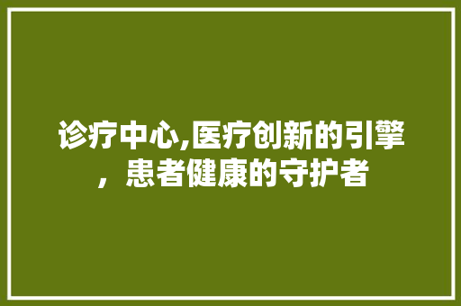 诊疗中心,医疗创新的引擎，患者健康的守护者