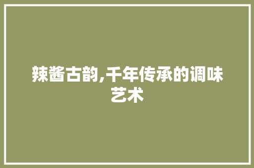 辣酱古韵,千年传承的调味艺术