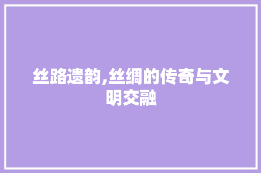 丝路遗韵,丝绸的传奇与文明交融