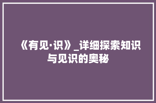 《有见·识》_详细探索知识与见识的奥秘