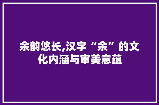 余韵悠长,汉字“余”的文化内涵与审美意蕴