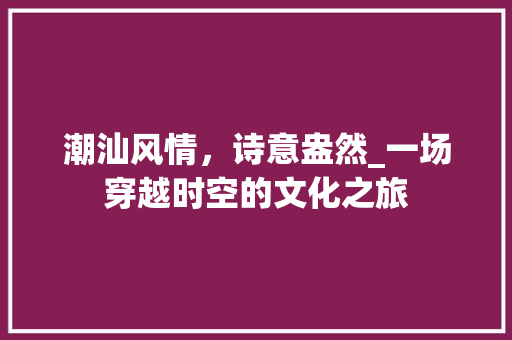 潮汕风情，诗意盎然_一场穿越时空的文化之旅
