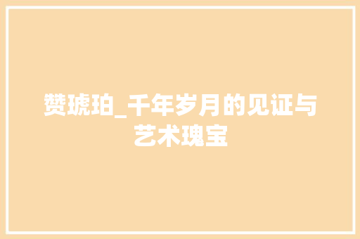 赞琥珀_千年岁月的见证与艺术瑰宝