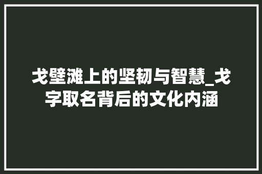 戈壁滩上的坚韧与智慧_戈字取名背后的文化内涵