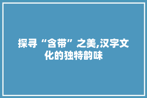 探寻“含带”之美,汉字文化的独特韵味