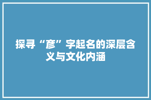 探寻“彦”字起名的深层含义与文化内涵
