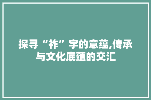 探寻“祚”字的意蕴,传承与文化底蕴的交汇