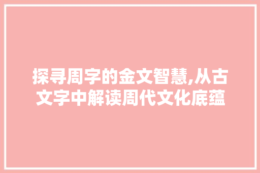 探寻周字的金文智慧,从古文字中解读周代文化底蕴