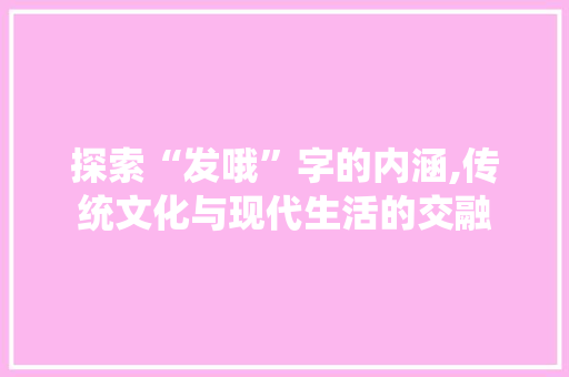 探索“发哦”字的内涵,传统文化与现代生活的交融 近义词汇