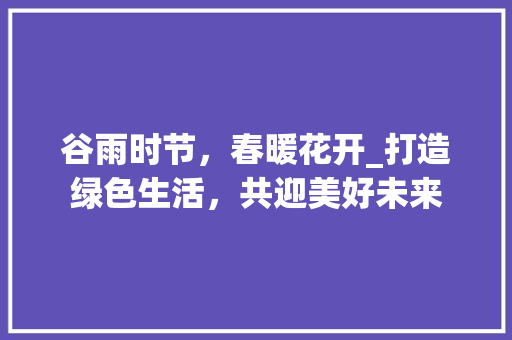 谷雨时节，春暖花开_打造绿色生活，共迎美好未来