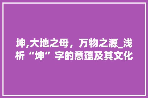 坤,大地之母，万物之源_浅析“坤”字的意蕴及其文化价值