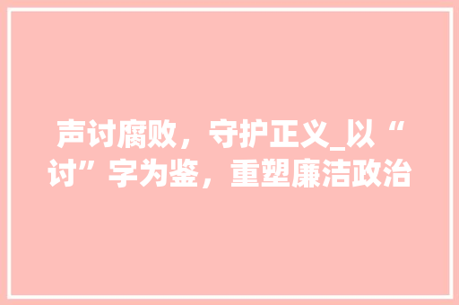 声讨腐败，守护正义_以“讨”字为鉴，重塑廉洁政治生态