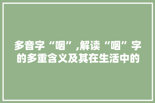 多音字“咽”,解读“咽”字的多重含义及其在生活中的应用