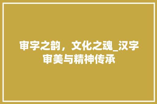 审字之韵，文化之魂_汉字审美与精神传承