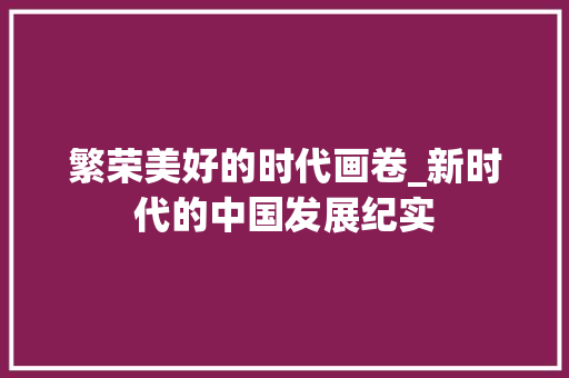 繁荣美好的时代画卷_新时代的中国发展纪实