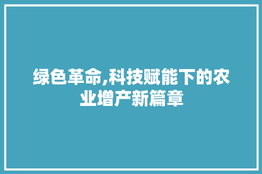 绿色革命,科技赋能下的农业增产新篇章