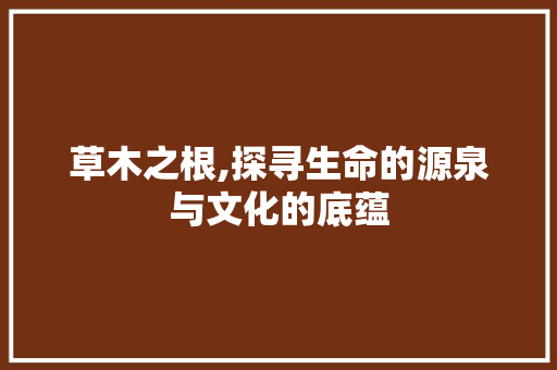 草木之根,探寻生命的源泉与文化的底蕴