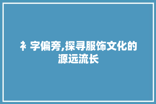 衤字偏旁,探寻服饰文化的源远流长