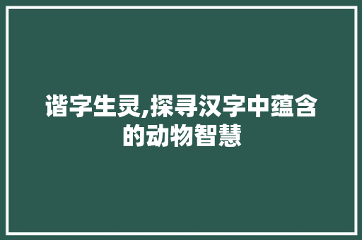 谐字生灵,探寻汉字中蕴含的动物智慧