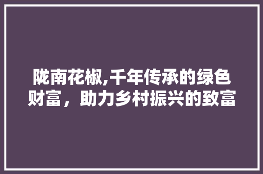 陇南花椒,千年传承的绿色财富，助力乡村振兴的致富之路