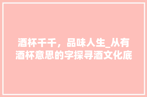 酒杯千千，品味人生_从有酒杯意思的字探寻酒文化底蕴