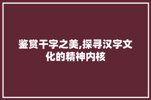 鉴赏干字之美,探寻汉字文化的精神内核