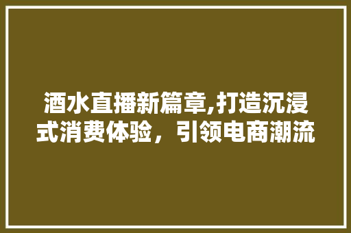 酒水直播新篇章,打造沉浸式消费体验，引领电商潮流