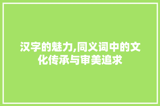 汉字的魅力,同义词中的文化传承与审美追求