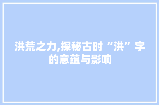洪荒之力,探秘古时“洪”字的意蕴与影响