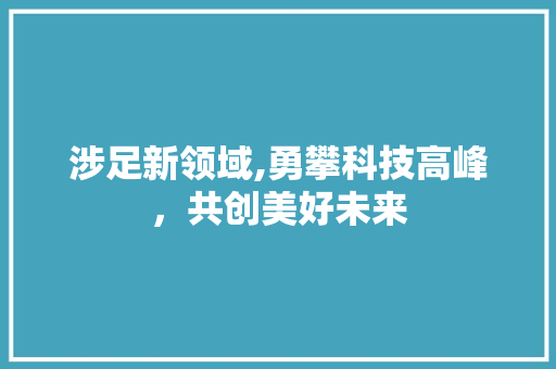 涉足新领域,勇攀科技高峰，共创美好未来