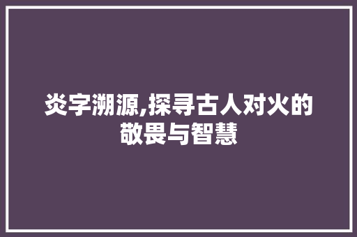 炎字溯源,探寻古人对火的敬畏与智慧