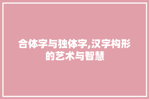合体字与独体字,汉字构形的艺术与智慧