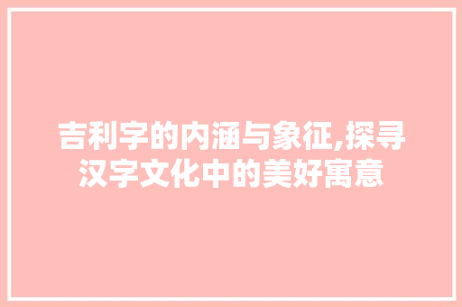吉利字的内涵与象征,探寻汉字文化中的美好寓意