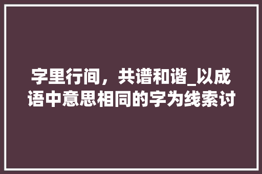 字里行间，共谱和谐_以成语中意思相同的字为线索讨论语言之美