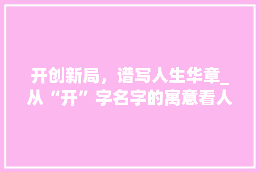 开创新局，谱写人生华章_从“开”字名字的寓意看人生价值追求