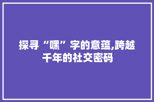 探寻“嘿”字的意蕴,跨越千年的社交密码