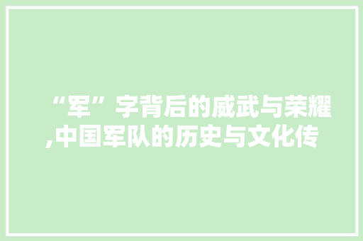“军”字背后的威武与荣耀,中国军队的历史与文化传承