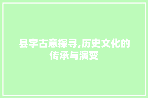 县字古意探寻,历史文化的传承与演变