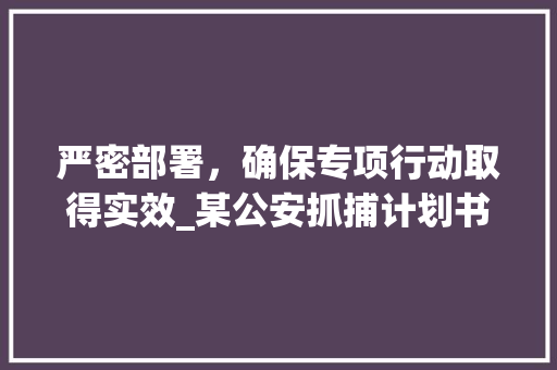 严密部署，确保专项行动取得实效_某公安抓捕计划书范文解读