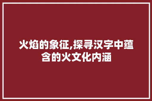 火焰的象征,探寻汉字中蕴含的火文化内涵