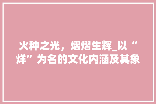 火种之光，熠熠生辉_以“烊”为名的文化内涵及其象征意义