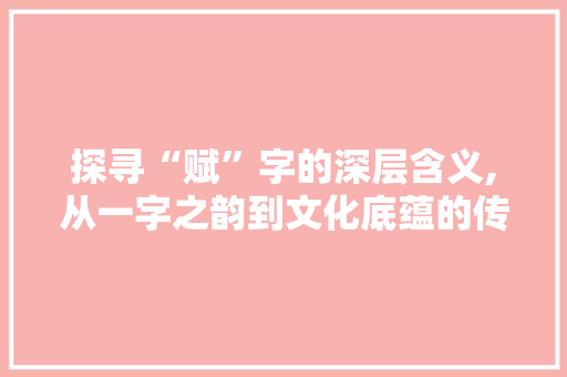 探寻“赋”字的深层含义,从一字之韵到文化底蕴的传承