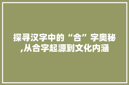 探寻汉字中的“合”字奥秘,从合字起源到文化内涵