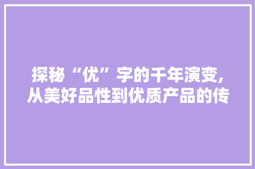 探秘“优”字的千年演变,从美好品性到优质产品的传承