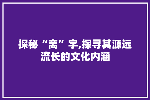 探秘“离”字,探寻其源远流长的文化内涵