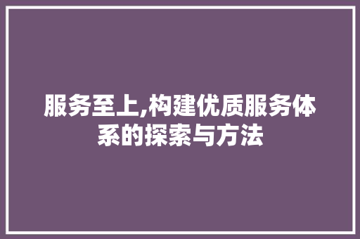 服务至上,构建优质服务体系的探索与方法