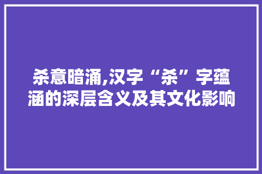 杀意暗涌,汉字“杀”字蕴涵的深层含义及其文化影响