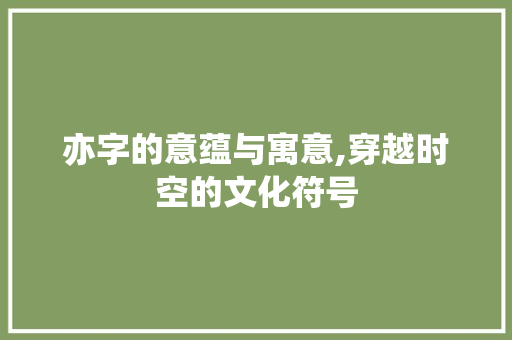 亦字的意蕴与寓意,穿越时空的文化符号